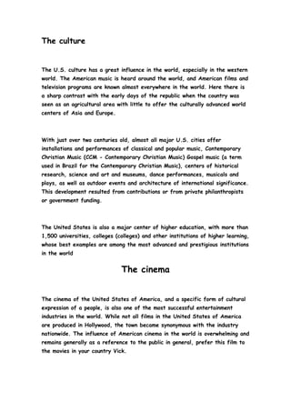 The culture <br />The U.S. culture has a great influence in the world, especially in the western world. The American music is heard around the world, and American films and television programs are known almost everywhere in the world. Here there is a sharp contrast with the early days of the republic when the country was seen as an agricultural area with little to offer the culturally advanced world centers of Asia and Europe. <br />With just over two centuries old, almost all major U.S. cities offer installations and performances of classical and popular music, Contemporary Christian Music (CCM - Contemporary Christian Music) Gospel music (a term used in Brazil for the Contemporary Christian Music), centers of historical research, science and art and museums, dance performances, musicals and plays, as well as outdoor events and architecture of international significance. This development resulted from contributions or from private philanthropists or government funding. <br />The United States is also a major center of higher education, with more than 1,500 universities, colleges (colleges) and other institutions of higher learning, whose best examples are among the most advanced and prestigious institutions in the world<br />The cinema<br />The cinema of the United States of America, and a specific form of cultural expression of a people, is also one of the most successful entertainment industries in the world. While not all films in the United States of America are produced in Hollywood, the town became synonymous with the industry nationwide. The influence of American cinema in the world is overwhelming and remains generally as a reference to the public in general, prefer this film to the movies in your country Vick.<br />The literature<br />The literature of the United States of America can be considered part of English literature or as a distinctive literary field. The American literature owes much to the original shapes and styles originating in Europe. for example, quot;
Wielandquot;
 and other novels of Charles Brockden Brown (1771-1810) based directly on the Gothic novels that were written then in England. Even the impeccably woven narratives by Washington Irving (1783-1859) - mainly Rip Van Winkle and the Legend of Sleepy Hollow - seem clearly to Europe despite the action unfold in the New World<br />The theater<br />The theater in the United States of America is based in the Western tradition, mostly borrowed from the performance styles that prevailed in Europe at the time of its introduction in the country. Today is strongly intertwined with literature, film, television and American music and it is not uncommon for a single story to appear in all forms. Regions with significant music scenes often have strong theater and comedy traditions as well. Musical theater may be the most popular form: it is certainly a more live theater and the choreography of the stage hit just going for television and movies. Today, the theaters are together with the music. The places Theatre are too full, because parts are funny, romantic or even a real life.<br />Visual arts<br />The visual arts in the U.S. are mostly contemporary, although the country is one of those who have the largest collection of artistic works from various periods, the fruit of economic growth.<br />Several museums, scattered across the country, concentrated major collections of works of art, especially in New York City.<br />The graphic design, for example, has the creators of history in comics, and this influenced the painter and filmmaker North Americano Andy Warhol<br />Culinary<br />There is a national cuisine, unique in the country - the current American cuisine is highly diverse, varying from region to region, depending on the population and culture of the region.<br />Common foods of American breakfast is eggs, bacon, pancakes, cereal and bread with peanut butter, served with coffee or juice, or hot chocolate and mufins bagle most of the time, the juice is orange. Lunch of Americans is light - the reasons are the limited time available for lunch for the workers and students. Lunch can be simple as to be composed of only one sandwich, and alone. Dinner is in most American family, the main dish of the day.<br />The United States is the largest coffee consumer in the world. Many Americans drink coffee in the morning, and many drink coffee at work. Moreover, the United States is also the largest consumer of soft drinks in the world.<br />The United States is famous worldwide for its fast-foods. The Americans often had lunch at fast-foods, just because of the limited time available for workers to lunch - and because of low prices of products offered.<br />