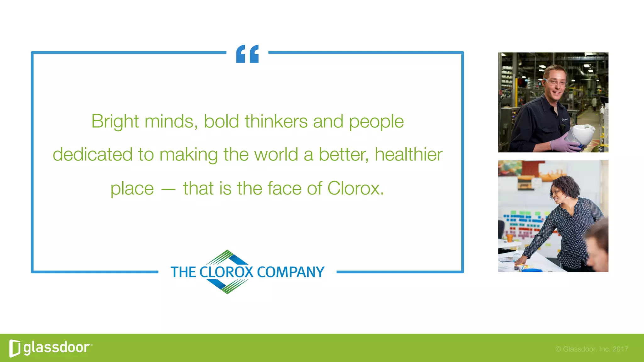 © Glassdoor, Inc. 2017
Bright minds, bold thinkers and people"
dedicated to making the world a better, healthier
place — that is the face of Clorox.
 
