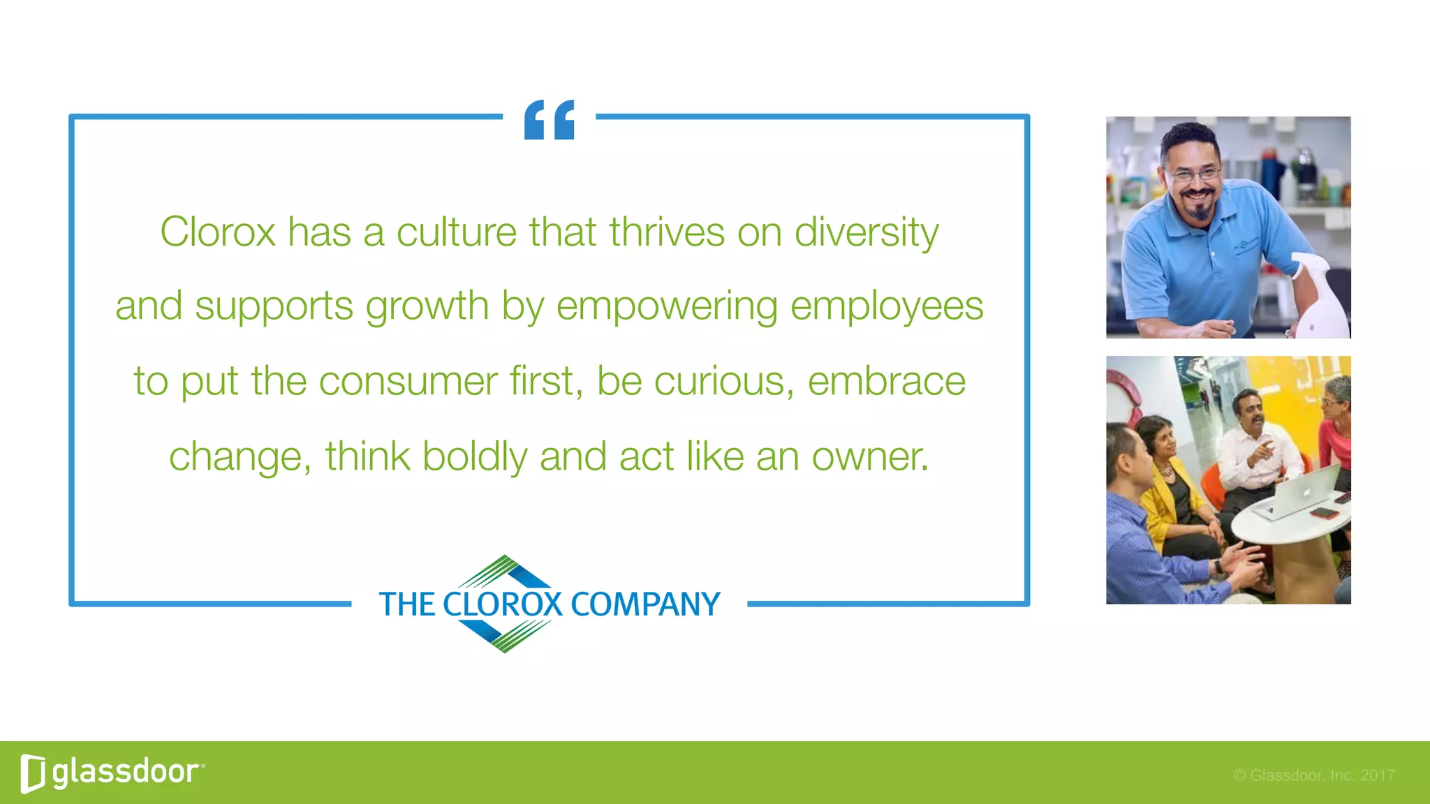 © Glassdoor, Inc. 2017
Clorox has a culture that thrives on diversity"
and supports growth by empowering employees"
to put the consumer ﬁrst, be curious, embrace
change, think boldly and act like an owner.
 