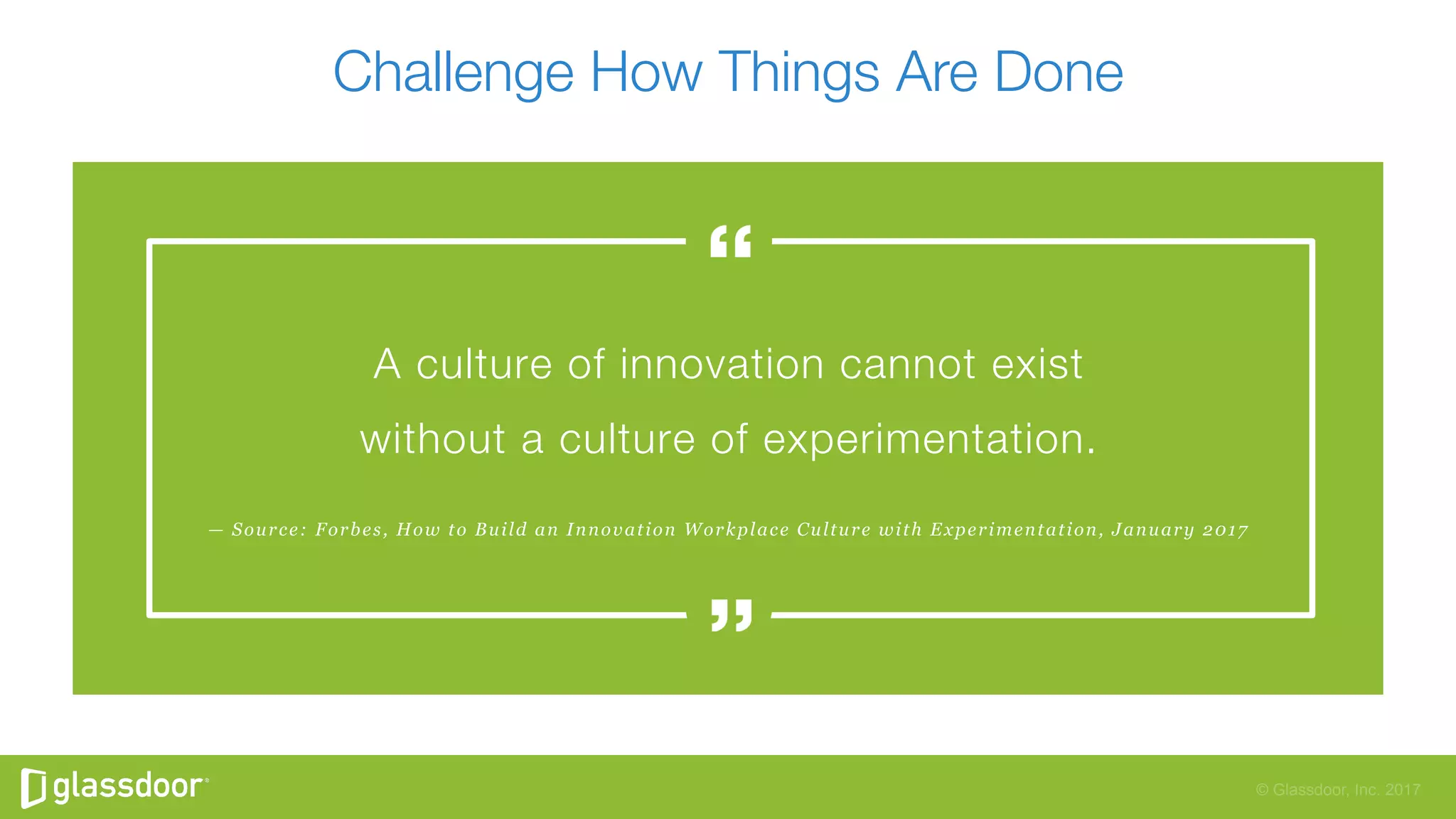 © Glassdoor, Inc. 2017
Challenge How Things Are Done
— Source: Forbes, How to Build an Innovation Workplace Culture with Experimentation, January 2017
A culture of innovation cannot exist"
without a culture of experimentation.
 