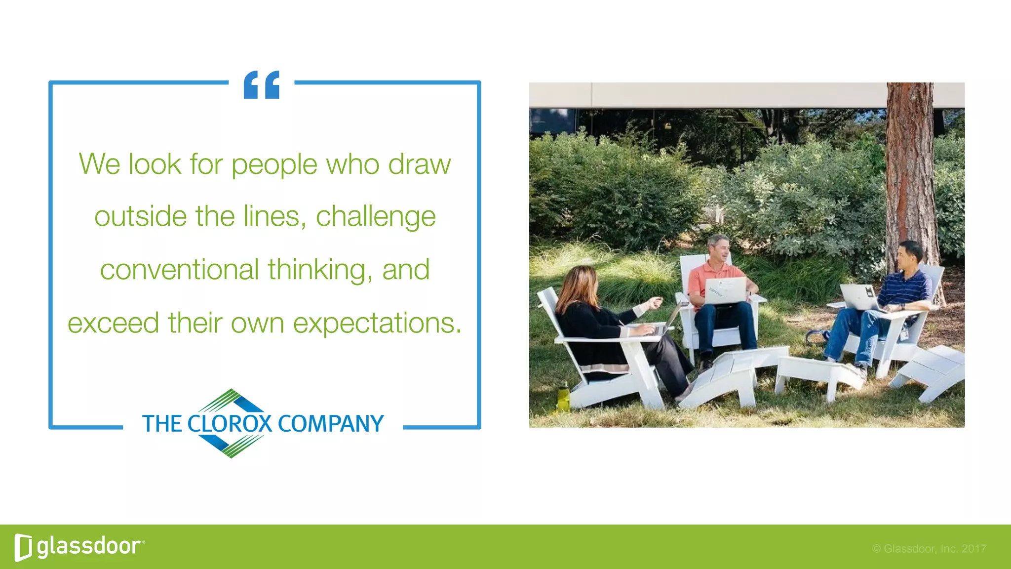 © Glassdoor, Inc. 2017
We look for people who draw
outside the lines, challenge
conventional thinking, and
exceed their own expectations.
 