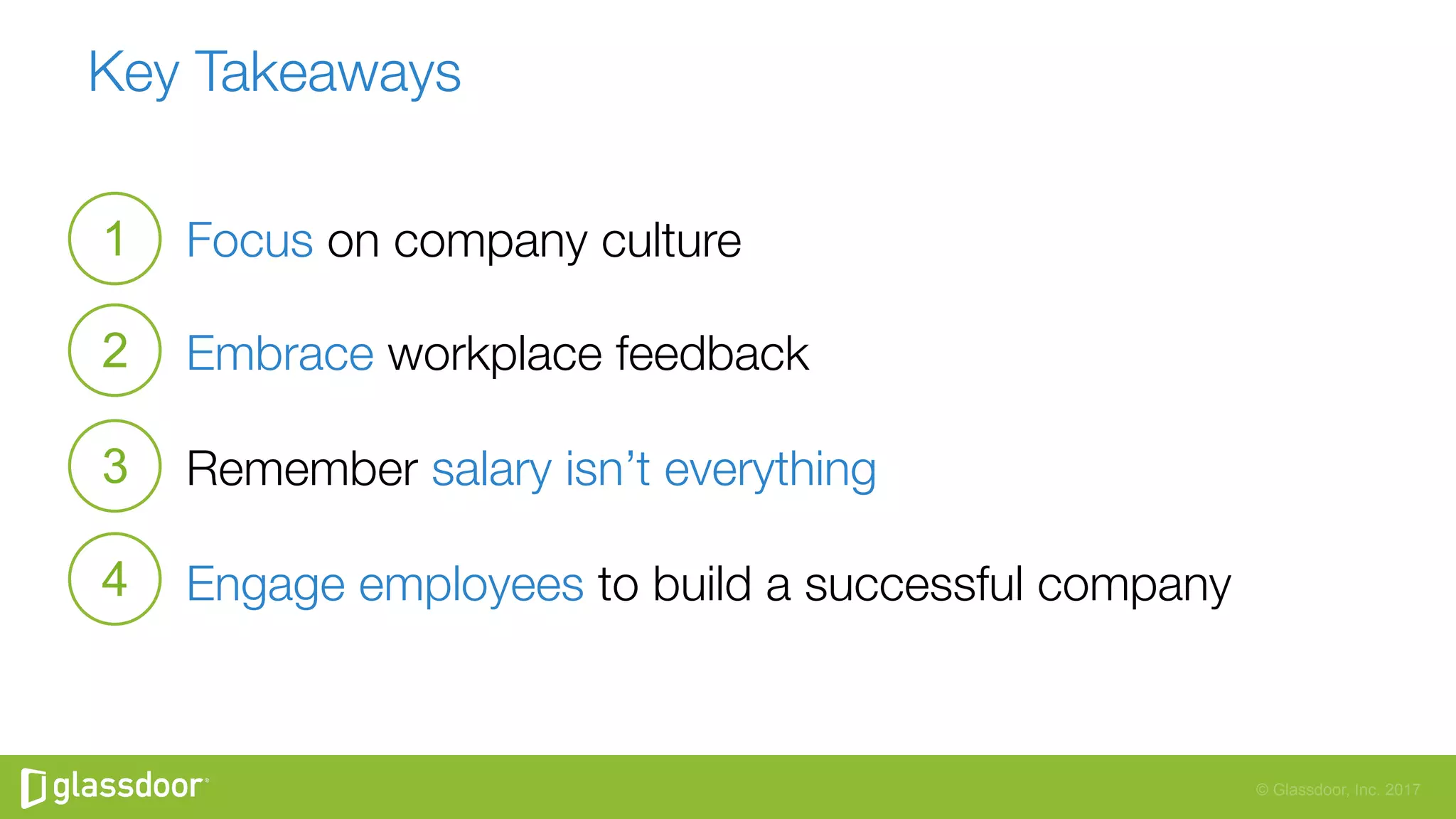 © Glassdoor, Inc. 2017
Key Takeaways
Focus on company culture
Embrace workplace feedback
Remember salary isn’t everything
Engage employees to build a successful company
1
2
3
4
 