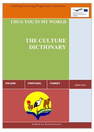 Lifelong Learning Programme Comenius




   I HUG YOU IN MY WORLD



            THE CULTURE
             DICTIONARY




POLAND        PORTUGAL      TURKEY
                                          2009-1011




                COMENIUS PARTNERSHIPS
 