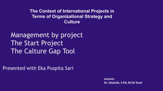 Presented with Eka Puspita Sari
The Context of International Projects in
Terms of Organizational Strategy and
Culture
Management by project
The Start Project
The Calture Gap Tool
Lecture:
Dr. Salasiah, S.Pd, M.Ed Tesol
 