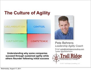 The Culture of Agility




                                                 Pete Behrens
                                                 Leadership Agility Coach
                                                 Email pete@trailridgeconsulting.com
                                                 Twitter @petebehrens
      Understanding why some companies
     succeed through sustained agility while
     others flounder following initial success

                                                      © 2011 Trail Ridge Consulting, LLC



Wednesday, August 17, 2011
 