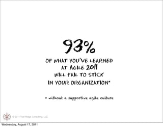 93%
                                      of what you’ve learned
                                            at Agile 2011
                                          will fail to stick
                                       in your organization*

                                      * without a supportive agile culture




       © 2011 Trail Ridge Consulting, LLC


Wednesday, August 17, 2011
 