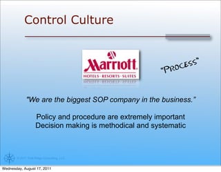 Control Culture


                                                             oc ess”
                                                         “Pr


             "We are the biggest SOP company in the business.”

                    Policy and procedure are extremely important
                    Decision making is methodical and systematic



       © 2011 Trail Ridge Consulting, LLC


Wednesday, August 17, 2011
 