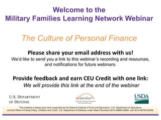 Please share your email address with us!
We’d like to send you a link to this webinar’s recording and resources,
and notifications for future webinars.
Provide feedback and earn CEU Credit with one link:
We will provide this link at the end of the webinar
Welcome to the
Military Families Learning Network Webinar
The Culture of Personal Finance
This material is based upon work supported by the National Institute of Food and Agriculture, U.S. Department of Agriculture,
and the Office of Family Policy, Children and Youth, U.S. Department of Defense under Award Numbers 2010-48869-20685 and 2012-48755-20306.
 