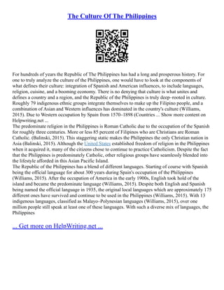 The Culture Of The Philippines
For hundreds of years the Republic of The Philippines has had a long and prosperous history. For
one to truly analyze the culture of the Philippines, one would have to look at the components of
what defines their culture: integration of Spanish and American influences, to include languages,
religion, cuisine, and a booming economy. There is no denying that culture is what unites and
defines a country and a region, and the Republic of the Philippines is truly deep–rooted in culture.
Roughly 79 indigenous ethnic groups integrate themselves to make up the Filipino people, and a
combination of Asian and Western influences has dominated in the country's culture (Williams,
2015). Due to Western occupation by Spain from 1570–1898 (Countries ... Show more content on
Helpwriting.net ...
The predominate religion in the Philippines is Roman Catholic due to the occupation of the Spanish
for roughly three centuries. More or less 85 percent of Filipinos who are Christians are Roman
Catholic. (Balinski, 2015). This staggering static makes the Philippines the only Christian nation in
Asia (Balinski, 2015). Although the United States established freedom of religion in the Philippines
when it acquired it, many of the citizens chose to continue to practice Catholicism. Despite the fact
that the Philippines is predominately Catholic, other religious groups have seamlessly blended into
the lifestyle afforded in this Asian Pacific Island.
The Republic of the Philippines has a blend of different languages. Starting of course with Spanish
being the official language for about 300 years during Spain's occupation of the Philippines
(Williams, 2015). After the occupation of America in the early 1900s, English took hold of the
island and became the predominate language (Williams, 2015). Despite both English and Spanish
being named the official language in 1935, the original local languages which are approximately 175
different ones have survived and continue to be used in the Philippines (Williams, 2015). With 13
indigenous languages, classified as Malayo–Polynesian languages (Williams, 2015), over one
million people still speak at least one of these languages. With such a diverse mix of languages, the
Philippines
... Get more on HelpWriting.net ...
 