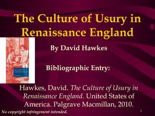 The Culture of Usury in
       Renaissance England
                         By David Hawkes

                       Bibliographic Entry: 

         Hawkes, David. The Culture of Usury in
          Renaissance England. United States of
          America. Palgrave Macmillan, 2010.
No copyright infringement intended.               1
 