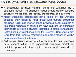 This Is What Will Fuel Us—Business Model
 A successful business culture has to be sustained by a
business model. The business model should clearly describe
structure, messaging, processes, procedures, and outcomes.
 Many traditional businesses have fallen by the wayside
because they failed to keep pace with current consumer
practices. Brick and mortar shops provide a good example of
this: large numbers of consumers have reduced or eliminated
their habits of visiting physical locations to make transactions,
instead making purchases over the Internet. Companies that
learn from this trend by maintaining an online presence will be
more survivable in the future.
 Old school business models that adhere to past practices
must expect failure. The successful business model will
maintain pace with the wants, needs, and demands of
customers.
 