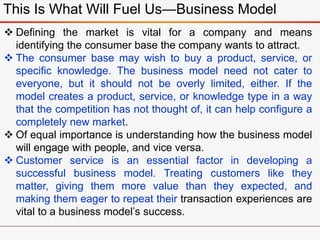 This Is What Will Fuel Us—Business Model
 Defining the market is vital for a company and means
identifying the consumer base the company wants to attract.
 The consumer base may wish to buy a product, service, or
specific knowledge. The business model need not cater to
everyone, but it should not be overly limited, either. If the
model creates a product, service, or knowledge type in a way
that the competition has not thought of, it can help configure a
completely new market.
 Of equal importance is understanding how the business model
will engage with people, and vice versa.
 Customer service is an essential factor in developing a
successful business model. Treating customers like they
matter, giving them more value than they expected, and
making them eager to repeat their transaction experiences are
vital to a business model’s success.
 