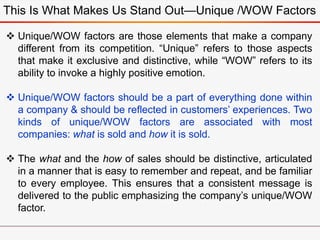 This Is What Makes Us Stand Out—Unique /WOW Factors
 Unique/WOW factors are those elements that make a company
different from its competition. “Unique” refers to those aspects
that make it exclusive and distinctive, while “WOW” refers to its
ability to invoke a highly positive emotion.
 Unique/WOW factors should be a part of everything done within
a company & should be reflected in customers’ experiences. Two
kinds of unique/WOW factors are associated with most
companies: what is sold and how it is sold.
 The what and the how of sales should be distinctive, articulated
in a manner that is easy to remember and repeat, and be familiar
to every employee. This ensures that a consistent message is
delivered to the public emphasizing the company’s unique/WOW
factor.
 