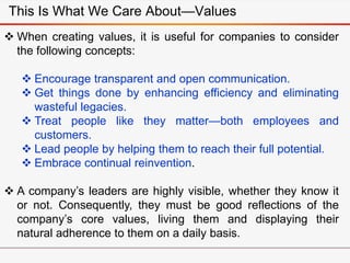  When creating values, it is useful for companies to consider
the following concepts:
 Encourage transparent and open communication.
 Get things done by enhancing efficiency and eliminating
wasteful legacies.
 Treat people like they matter—both employees and
customers.
 Lead people by helping them to reach their full potential.
 Embrace continual reinvention.
 A company’s leaders are highly visible, whether they know it
or not. Consequently, they must be good reflections of the
company’s core values, living them and displaying their
natural adherence to them on a daily basis.
This Is What We Care About—Values
 