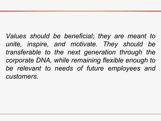 Values should be beneficial; they are meant to
unite, inspire, and motivate. They should be
transferable to the next generation through the
corporate DNA, while remaining flexible enough to
be relevant to needs of future employees and
customers.
 