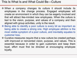  When a company changes its culture it should include its
employees in the change process. Engaged employees will
create an environment in which they can be eagerly involved and
that will attract like-minded new employees. When the culture is
tied to the vision, purpose, and values of a company and then
aligned with group activities, unity is the result.
 Being able to identify a poor culture is every bit as important as
being able to create a strong one. High employee attrition is the
most visible symptom of a poor culture, and inevitably equates to
customer loss.
 Curative measures require that a new culture be created perhaps
with improved or reinvented vision, purpose, and values. This is
essential because in order to gain customers and keep them
loyal, effort must first be directed at encouraging employee
loyalty.
This Is What Is and What Could Be—Culture
 