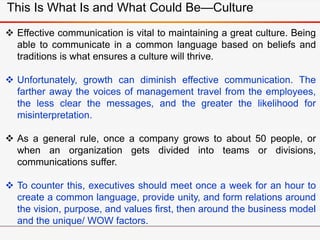  Effective communication is vital to maintaining a great culture. Being
able to communicate in a common language based on beliefs and
traditions is what ensures a culture will thrive.
 Unfortunately, growth can diminish effective communication. The
farther away the voices of management travel from the employees,
the less clear the messages, and the greater the likelihood for
misinterpretation.
 As a general rule, once a company grows to about 50 people, or
when an organization gets divided into teams or divisions,
communications suffer.
 To counter this, executives should meet once a week for an hour to
create a common language, provide unity, and form relations around
the vision, purpose, and values first, then around the business model
and the unique/ WOW factors.
This Is What Is and What Could Be—Culture
 