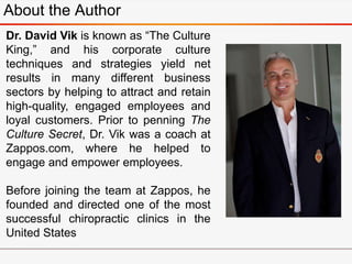About the Author
Dr. David Vik is known as “The Culture
King,” and his corporate culture
techniques and strategies yield net
results in many different business
sectors by helping to attract and retain
high-quality, engaged employees and
loyal customers. Prior to penning The
Culture Secret, Dr. Vik was a coach at
Zappos.com, where he helped to
engage and empower employees.
Before joining the team at Zappos, he
founded and directed one of the most
successful chiropractic clinics in the
United States
 