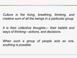Culture is the living, breathing, thinking, and
creative sum of all the beings in a particular group.
It is their collective thoughts— their beliefs and
ways of thinking—actions, and decisions.
When such a group of people acts as one,
anything is possible.
 