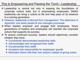 This Is Empowering and Passing the Torch—Leadership
 Leadership is central not only in keeping the foundations of
corporate culture solid, but in empowering employees. Skillful
leadership can bring a culture to life and help pass on its essence
to a coming generation.
 However, leadership is derived from management. The distinction is
important: one leads people & one manages processes.
 When leaders empower and engage their employees, future
generations of leaders and employees will maintain the corporate
culture that supports its success.
 To ensure continued success, leaders should objectively consider
whether they have:
 Consistently demonstrated leadership skills
 Acknowledged and recognized their staffs
 Complimented their staffs
 Accepted sole responsibility for employees’ growth
 Motivated others with their own actions instead of giving orders
 