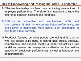 This Is Empowering and Passing the Torch—Leadership
 Effective leadership involves communicating evaluations of
employee performance. Therefore, it is important to know the
difference between criticism and feedback.
 Criticism is subjective and emphasizes faults and
shortcomings. It does not encourage better performance, just
chips away at motivation. More useful is an explanation of
how to do a task correctly.
 Feedback focuses on what people are doing right and on
what still needs to be done. It incorporates praise, approval,
compliments, and support. Ideally, a leader will act as a role
model and mentor and always focus attention on the positive
aspects of employee performances by using feedback and
encouragement.
 