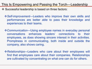 This Is Empowering and Passing the Torch—Leadership
 Successful leadership is based on three factors:
Self-improvement—Leaders who improve their own skills and
performances are better able to pass their knowledge and
experiences to their teams.
Communication—Using employee names in everyday personal
conversations enhances leaders’ connections to their
employees, as does showing sincere interest in their activities.
Promptness in communicating, both inside and outside the
company, also shows caring.
Relationships—Leaders who care about their employees will
find that employees care about their companies. Relationships
are cultivated by concentrating on what one can do for others.
 