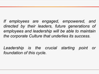 If employees are engaged, empowered, and
directed by their leaders, future generations of
employees and leadership will be able to maintain
the corporate Culture that underlies its success.
Leadership is the crucial starting point or
foundation of this cycle.
 