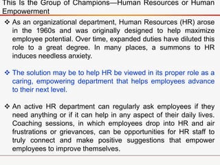 This Is the Group of Champions—Human Resources or Human
Empowerment
 As an organizational department, Human Resources (HR) arose
in the 1960s and was originally designed to help maximize
employee potential. Over time, expanded duties have diluted this
role to a great degree. In many places, a summons to HR
induces needless anxiety.
 The solution may be to help HR be viewed in its proper role as a
caring, empowering department that helps employees advance
to their next level.
 An active HR department can regularly ask employees if they
need anything or if it can help in any aspect of their daily lives.
Coaching sessions, in which employees drop into HR and air
frustrations or grievances, can be opportunities for HR staff to
truly connect and make positive suggestions that empower
employees to improve themselves.
 