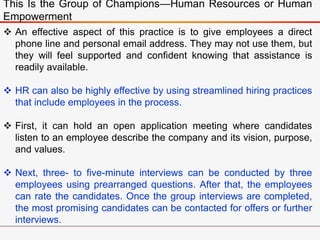This Is the Group of Champions—Human Resources or Human
Empowerment
 An effective aspect of this practice is to give employees a direct
phone line and personal email address. They may not use them, but
they will feel supported and confident knowing that assistance is
readily available.
 HR can also be highly effective by using streamlined hiring practices
that include employees in the process.
 First, it can hold an open application meeting where candidates
listen to an employee describe the company and its vision, purpose,
and values.
 Next, three- to five-minute interviews can be conducted by three
employees using prearranged questions. After that, the employees
can rate the candidates. Once the group interviews are completed,
the most promising candidates can be contacted for offers or further
interviews.
 