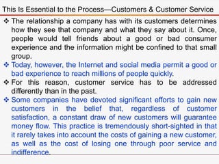 This Is Essential to the Process—Customers & Customer Service
 The relationship a company has with its customers determines
how they see that company and what they say about it. Once,
people would tell friends about a good or bad consumer
experience and the information might be confined to that small
group.
 Today, however, the Internet and social media permit a good or
bad experience to reach millions of people quickly.
 For this reason, customer service has to be addressed
differently than in the past.
 Some companies have devoted significant efforts to gain new
customers in the belief that, regardless of customer
satisfaction, a constant draw of new customers will guarantee
money flow. This practice is tremendously short-sighted in that
it rarely takes into account the costs of gaining a new customer,
as well as the cost of losing one through poor service and
indifference.
 