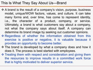 This Is What They Say About Us—Brand
 A brand is the result of a company’s vision, purpose, business
model, unique/WOW factors, values, and culture. It can take
many forms and, over time, has come to represent identity,
i.e., the character of a product, company, or service.
Ultimately, a brand is what customers say about a company,
not what the company says about itself. A company can
determine its brand image by seeking out customer opinions.
 Regardless of whether the information obtained from this
exercise is positive or negative, it is valuable because it
provides an opportunity to become better.
 The brand is developed by what a company does and how it
does it. The process is best started with employees.
 Treating them with respect and consideration and giving them
the resources to improve results in a committed work force
that is highly motivated to deliver superior service.
 