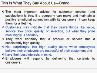 This Is What They Say About Us—Brand
 The most important advice for customer service (and
satisfaction) is this: if a company can make and maintain a
positive emotional connection with its customers, it can keep
them for a lifetime.
 Customers may indicate that they desire things like value,
service, low price, quality, or selection, but what they prize
most highly is certainty.
 They want certainty that a product or service has a
consistently high quality.
 Not surprisingly, this high quality starts when employees
believe their employers are respectful of their customers and
 have their best interests in mind.
 Employees will respond by delivering that certainty to
customers..
 