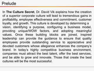 Prelude
In The Culture Secret, Dr. David Vik explains how the creation
of a superior corporate culture will lead to tremendous gains in
profitability, employee effectiveness and commitment, customer
loyalty, and growth. This culture is developed by determining a
vision, identifying a purpose, configuring a business model,
providing unique/WOW factors, and adopting meaningful
values. Once these building blocks are joined, inspired
leadership can provide the guidance to ensure that quality
employees provide outstanding service to appreciative and
devoted customers whose allegiance enhances the company’s
brand. In today’s highly competitive business environment,
companies must attract the best talent, offer the best services,
and be able to grow and innovate. Those that create the best
cultures will be the most successful.
 