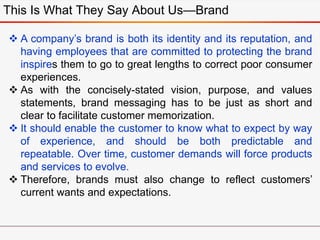 This Is What They Say About Us—Brand
 A company’s brand is both its identity and its reputation, and
having employees that are committed to protecting the brand
inspires them to go to great lengths to correct poor consumer
experiences.
 As with the concisely-stated vision, purpose, and values
statements, brand messaging has to be just as short and
clear to facilitate customer memorization.
 It should enable the customer to know what to expect by way
of experience, and should be both predictable and
repeatable. Over time, customer demands will force products
and services to evolve.
 Therefore, brands must also change to reflect customers’
current wants and expectations.
 