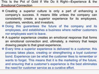 This Is the Pot of Gold If We Do It Right—Experience & the
Emotional Connection
 Creating a superior culture is only a part of enhancing a
company’s success. It means little unless the company can
consistently create a superior experience for its employees,
customers, vendors, and investors.
 Doing this guarantees the future of the company and its
employees, and establishes a business where neither customers
nor employees want to leave.
 A superior experience creates an emotional response that forms
an emotional connection and, ultimately, a memory that keeps
drawing people to that great experience.
 Every time a superior experience is delivered to a customer, this
process takes place, creating or strengthening a loyal customer
bond. Experience can be what the customer likes to remember or
wants to forget. This means that it is the marketing of the future,
and ensuring that a customer’s experience is the best eliminates
the need for customer service as a curative effort.
 