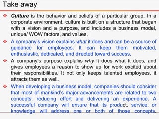  Culture is the behavior and beliefs of a particular group. In a
corporate environment, culture is built on a structure that began
with a vision and a purpose, and includes a business model,
unique/ WOW factors, and values.
 A company’s vision explains what it does and can be a source of
guidance for employees. It can keep them motivated,
enthusiastic, dedicated, and directed toward success.
 A company’s purpose explains why it does what it does, and
gives employees a reason to show up for work excited about
their responsibilities. It not only keeps talented employees, it
attracts them as well.
 When developing a business model, companies should consider
that most of mankind’s major advancements are related to two
concepts: reducing effort and delivering an experience. A
successful company will ensure that its product, service, or
knowledge will address one or both of those concepts.
Take away
 