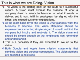 This is what we are Doing- Vision
 The vision is the starting point on the route to a successful
culture. A vision must express the essence of what a
company does or wants to become, or what it wants to
deliver, and it must fulfill its employees, be aligned with the
times, and exceed customer expectations.
 At the most basic level, the vision is what planners want the
business to become. The vision statement should be
expressed as a concise, simple slogan. It should not limit the
company but inspire and motivate it. The vision statement
should be simple enough so that employees can remember
and understand it.
 This is a necessity if they are expected to live up to the
vision.
 Both Google and Apple have mission statements that
combine vision and purpose components. The vision portions
are italicized in next slide :
 