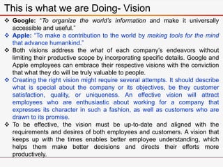 This is what we are Doing- Vision
 Google: “To organize the world’s information and make it universally
accessible and useful.”
 Apple: “To make a contribution to the world by making tools for the mind
that advance humankind.”
 Both visions address the what of each company’s endeavors without
limiting their productive scope by incorporating specific details. Google and
Apple employees can embrace their respective visions with the conviction
that what they do will be truly valuable to people.
 Creating the right vision might require several attempts. It should describe
what is special about the company or its objectives, be they customer
satisfaction, quality, or uniqueness. An effective vision will attract
employees who are enthusiastic about working for a company that
expresses its character in such a fashion, as well as customers who are
drawn to its promise.
 To be effective, the vision must be up-to-date and aligned with the
requirements and desires of both employees and customers. A vision that
keeps up with the times enables better employee understanding, which
helps them make better decisions and directs their efforts more
productively.
 