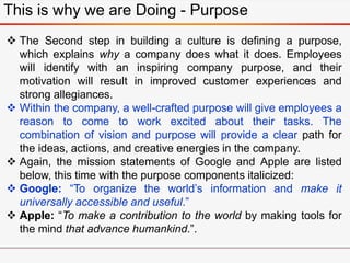This is why we are Doing - Purpose
 The Second step in building a culture is defining a purpose,
which explains why a company does what it does. Employees
will identify with an inspiring company purpose, and their
motivation will result in improved customer experiences and
strong allegiances.
 Within the company, a well-crafted purpose will give employees a
reason to come to work excited about their tasks. The
combination of vision and purpose will provide a clear path for
the ideas, actions, and creative energies in the company.
 Again, the mission statements of Google and Apple are listed
below, this time with the purpose components italicized:
 Google: “To organize the world’s information and make it
universally accessible and useful.”
 Apple: “To make a contribution to the world by making tools for
the mind that advance humankind.”.
 