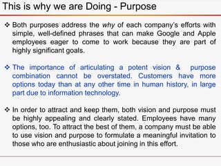 This is why we are Doing - Purpose
 Both purposes address the why of each company’s efforts with
simple, well-defined phrases that can make Google and Apple
employees eager to come to work because they are part of
highly significant goals.
 The importance of articulating a potent vision & purpose
combination cannot be overstated. Customers have more
options today than at any other time in human history, in large
part due to information technology.
 In order to attract and keep them, both vision and purpose must
be highly appealing and clearly stated. Employees have many
options, too. To attract the best of them, a company must be able
to use vision and purpose to formulate a meaningful invitation to
those who are enthusiastic about joining in this effort.
 