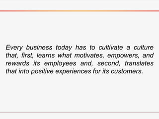 Every business today has to cultivate a culture
that, first, learns what motivates, empowers, and
rewards its employees and, second, translates
that into positive experiences for its customers.
 