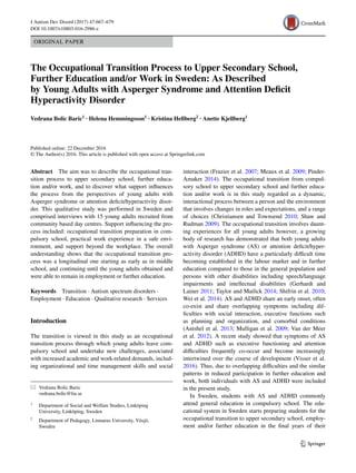 Vol.:(0123456789)1 3
J Autism Dev Disord (2017) 47:667–679
DOI 10.1007/s10803-016-2986-z
ORIGINAL PAPER
The Occupational Transition Process to Upper Secondary School,
Further Education and/or Work in Sweden: As Described
by Young Adults with Asperger Syndrome and Attention Deficit
Hyperactivity Disorder
Vedrana Bolic Baric1
 · Helena Hemmingsson1
 · Kristina Hellberg2
 · Anette Kjellberg1
 
Published online: 22 December 2016
© The Author(s) 2016. This article is published with open access at Springerlink.com
interaction (Frazier et al. 2007; Meaux et al. 2009; Pinder-
Amaker 2014). The occupational transition from compul-
sory school to upper secondary school and further educa-
tion and/or work is in this study regarded as a dynamic,
interactional process between a person and the environment
that involves changes in roles and expectations, and a range
of choices (Christiansen and Townsend 2010; Shaw and
Rudman 2009). The occupational transition involves daunt-
ing experiences for all young adults however, a growing
body of research has demonstrated that both young adults
with Asperger syndrome (AS) or attention deficit/hyper-
activity disorder (ADHD) have a particularly difficult time
becoming established in the labour market and in further
education compared to those in the general population and
persons with other disabilities including speech/language
impairments and intellectual disabilities (Gerhardt and
Lainer 2011; Taylor and Mailick 2014; Shifrin et al. 2010;
Wei et al. 2014). AS and ADHD share an early onset, often
co-exist and share overlapping symptoms including dif-
ficulties with social interaction, executive functions such
as planning and organization, and comorbid conditions
(Antshel et al. 2013; Mulligan et al. 2009; Van der Meer
et al. 2012). A recent study showed that symptoms of AS
and ADHD such as executive functioning and attention
difficulties frequently co-occur and become increasingly
intertwined over the course of development (Visser et al.
2016). Thus, due to overlapping difficulties and the similar
patterns in reduced participation in further education and
work, both individuals with AS and ADHD were included
in the present study.
In Sweden, students with AS and ADHD commonly
attend general education in compulsory school. The edu-
cational system in Sweden starts preparing students for the
occupational transition to upper secondary school, employ-
ment and/or further education in the final years of their
Abstract  The aim was to describe the occupational tran-
sition process to upper secondary school, further educa-
tion and/or work, and to discover what support influences
the process from the perspectives of young adults with
Asperger syndrome or attention deficit/hyperactivity disor-
der. This qualitative study was performed in Sweden and
comprised interviews with 15 young adults recruited from
community based day centres. Support influencing the pro-
cess included: occupational transition preparation in com-
pulsory school, practical work experience in a safe envi-
ronment, and support beyond the workplace. The overall
understanding shows that the occupational transition pro-
cess was a longitudinal one starting as early as in middle
school, and continuing until the young adults obtained and
were able to remain in employment or further education.
Keywords  Transition · Autism spectrum disorders ·
Employment · Education · Qualitative research · Services
Introduction
The transition is viewed in this study as an occupational
transition process through which young adults leave com-
pulsory school and undertake new challenges, associated
with increased academic and work-related demands, includ-
ing organizational and time management skills and social
*	 Vedrana Bolic Baric
	vedrana.bolic@liu.se
1
	 Department of Social and Welfare Studies, Linköping
University, Linköping, Sweden
2
	 Department of Pedagogy, Linnaeus University, Växjö,
Sweden
 