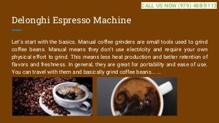 Delonghi Espresso Machine
Let’s start with the basics. Manual coffee grinders are small tools used to grind
coffee beans. Manual means they don’t use electricity and require your own
physical effort to grind. This means less heat production and better retention of
flavors and freshness. In general, they are great for portability and ease of use.
You can travel with them and basically grind coffee beans... ...
CALL US NOW (979) 488-9113
 