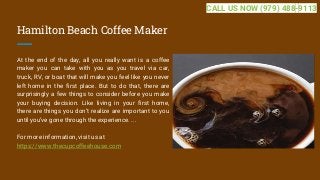 Hamilton Beach Coffee Maker
At the end of the day, all you really want is a coffee
maker you can take with you as you travel via car,
truck, RV, or boat that will make you feel like you never
left home in the first place. But to do that, there are
surprisingly a few things to consider before you make
your buying decision. Like living in your first home,
there are things you don’t realize are important to you
until you’ve gone through the experience. ...
For more information, visit us at
https://www.thecupcoffeehouse.com
CALL US NOW (979) 488-9113
 