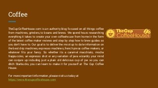 Coffee
TheCupCoffeeHouse.com is an authority blog focused on all things coffee
from machines, grinders, to beans and brews. We spend hours researching
everything it takes to create your own coffeehouse from home in the form
of the latest coffee maker reviews and step by step how to brew guides so
you don't have to. Our goal is to deliver the most up to date information on
the best drip machines, expresso machines, french press coffee makers, or
whatever fits your fancy. So whether its a caramel macchiato, mocha
frappuccino, an espresso shot or any variation of java wizardry your mind
can conjure up including just a plain old delicious cup of joe so you can
ditch Starbucks, you can learn to make it for yourself at The Cup Coffee
House.
For more important information, please visit us today at
https://www.thecupcoffeehouse.com
 