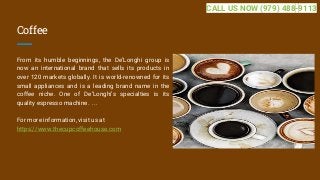 Coffee
From its humble beginnings, the De’Longhi group is
now an international brand that sells its products in
over 120 markets globally. It is world-renowned for its
small appliances and is a leading brand name in the
coffee niche. One of De’Longhi’s specialties is its
quality espresso machine. ...
For more information, visit us at
https://www.thecupcoffeehouse.com
CALL US NOW (979) 488-9113
 