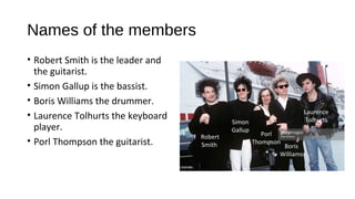 Names of the members
• Robert Smith is the leader and
the guitarist.
• Simon Gallup is the bassist.
• Boris Williams the drummer.
• Laurence Tolhurts the keyboard
player.
• Porl Thompson the guitarist.
Robert
Smith Boris
Williams
Simon
Gallup
Porl
Thompson
Laurence
Tolhurts
 