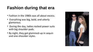 Fashion during that era
• Fashion in the 1980s was all about excess.
• Everything was big, bold, and utterly
glamorous.
• During the day, ladies rocked power suits
with big shoulder pads.
• By night, they got glammed-up in sequin
and one-shoulder styles.
 