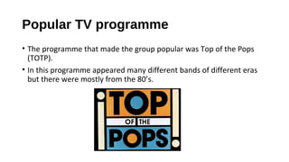Popular TV programme
• The programme that made the group popular was Top of the Pops
(TOTP).
• In this programme appeared many different bands of different eras
but there were mostly from the 80’s.
 