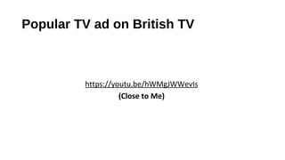 Popular TV ad on British TV
https://youtu.be/hWMgJWWevIs
(Close to Me)
 